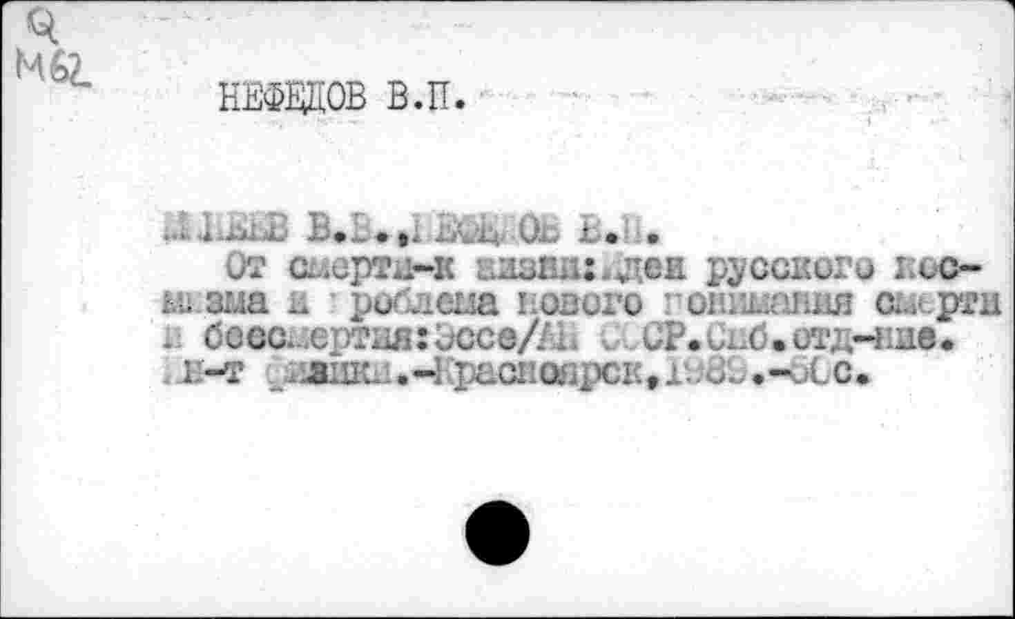 ﻿НЕФЕДОВ В.П.
МШВ В. .,
От смерти-«	русского кос-
ьизма к роблема нового •■онгганля сисрти к бессмертия:оссе/ЛН о. СР.Сиб.отд-ние.
. п-т лжиш. -Красноярск, г.. 81,-оСс.